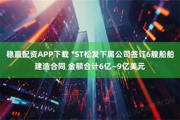 稳赢配资APP下载 *ST松发下属公司签订6艘船舶建造合同 金额合计6亿—9亿美元