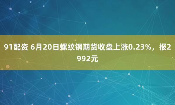 91配资 6月20日螺纹钢期货收盘上涨0.23%，报2992元