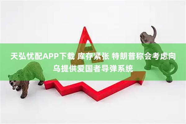 天弘忧配APP下载 库存紧张 特朗普称会考虑向乌提供爱国者导弹系统