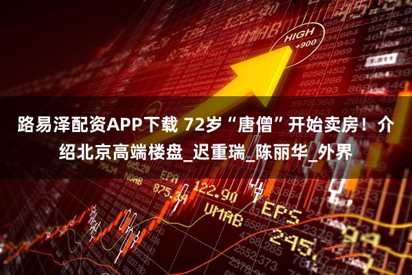 路易泽配资APP下载 72岁“唐僧”开始卖房！介绍北京高端楼盘_迟重瑞_陈丽华_外界