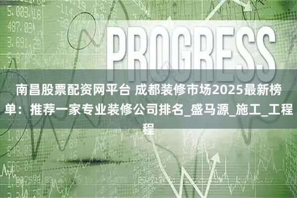 南昌股票配资网平台 成都装修市场2025最新榜单：推荐一家专业装修公司排名_盛马源_施工_工程