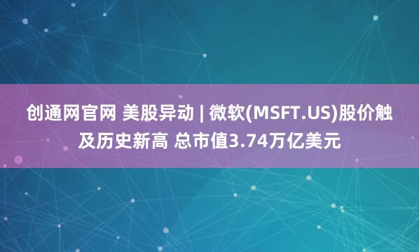 创通网官网 美股异动 | 微软(MSFT.US)股价触及历史新高 总市值3.74万亿美元