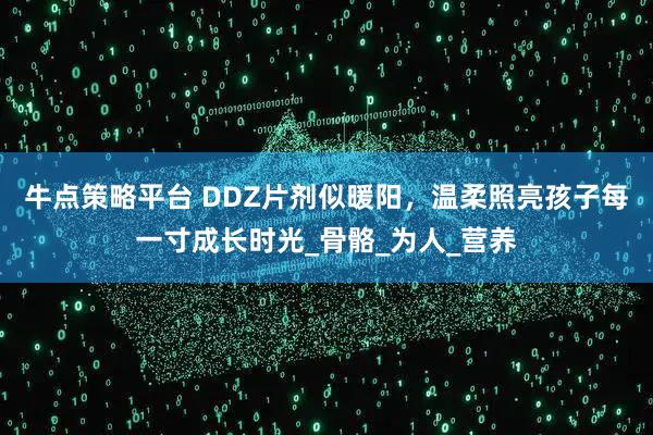 牛点策略平台 DDZ片剂似暖阳，温柔照亮孩子每一寸成长时光_骨骼_为人_营养