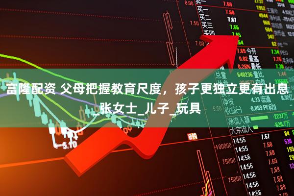 富隆配资 父母把握教育尺度，孩子更独立更有出息_张女士_儿子_玩具