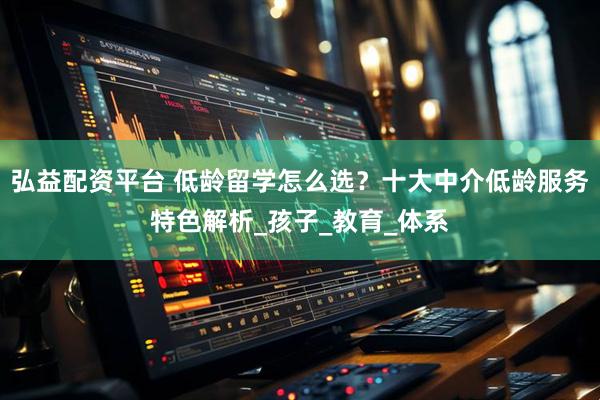 弘益配资平台 低龄留学怎么选？十大中介低龄服务特色解析_孩子_教育_体系