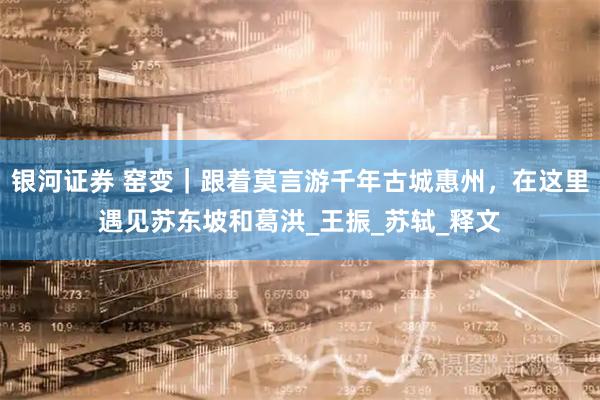 银河证券 窑变｜跟着莫言游千年古城惠州，在这里遇见苏东坡和葛洪_王振_苏轼_释文