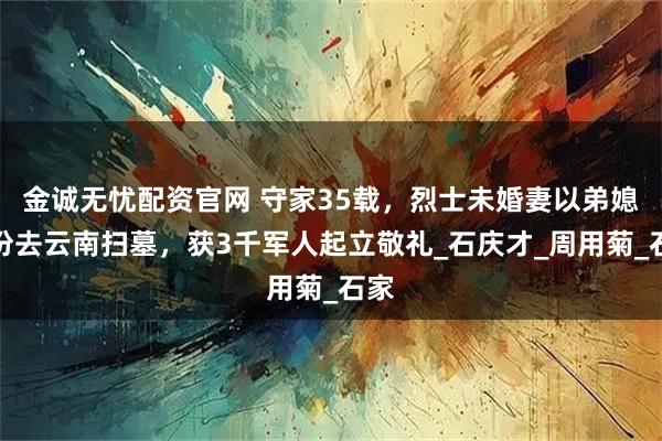 金诚无忧配资官网 守家35载，烈士未婚妻以弟媳身份去云南扫墓，获3千军人起立敬礼_石庆才_周用菊_石家