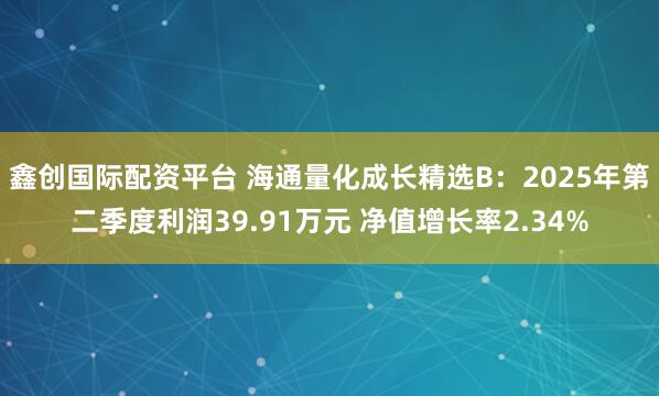 鑫创国际配资平台 海通量化成长精选B：2025年第二季度利润39.91万元 净值增长率2.34%