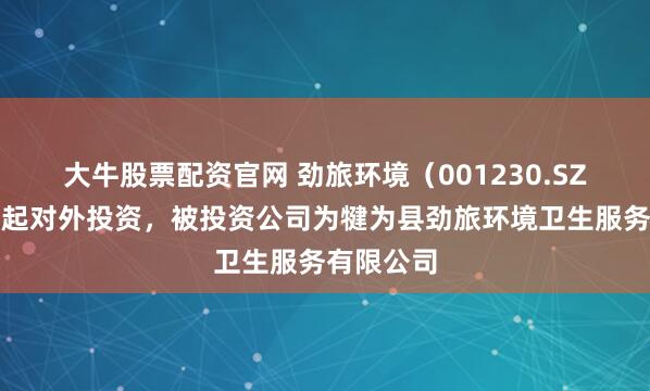 大牛股票配资官网 劲旅环境（001230.SZ）新增一起对外投资，被投资公司为犍为县劲旅环境卫生服务有限公司