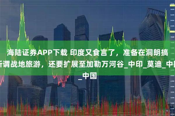 海陆证券APP下载 印度又食言了，准备在洞朗搞所谓战地旅游，还要扩展至加勒万河谷_中印_莫迪_中国