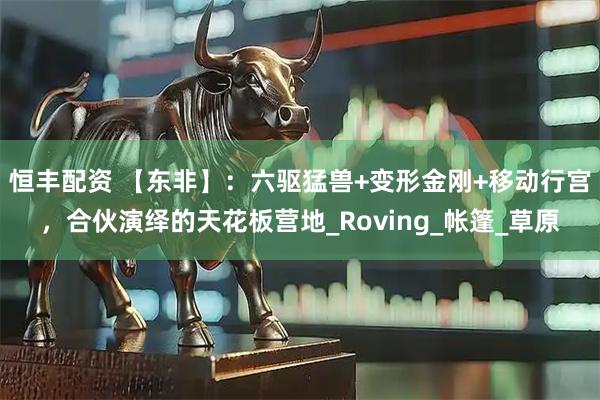 恒丰配资 【东非】：六驱猛兽+变形金刚+移动行宫，合伙演绎的天花板营地_Roving_帐篷_草原