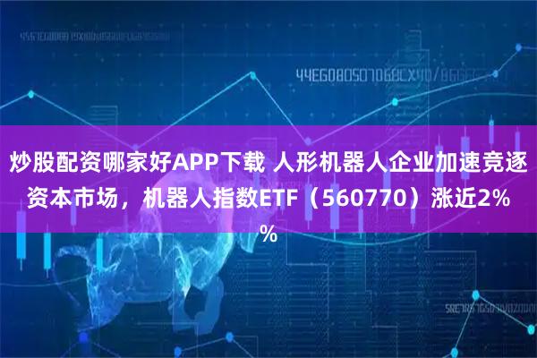 炒股配资哪家好APP下载 人形机器人企业加速竞逐资本市场，机器人指数ETF（560770）涨近2%