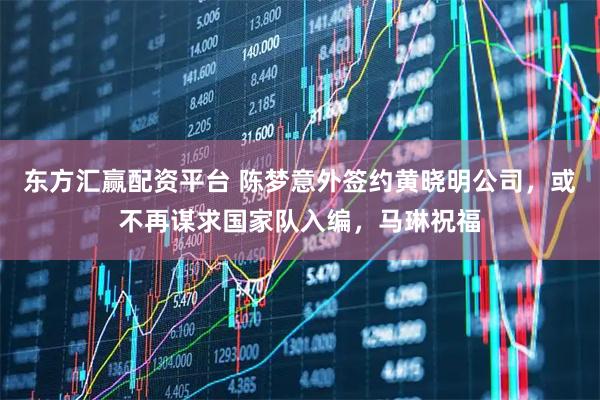 东方汇赢配资平台 陈梦意外签约黄晓明公司，或不再谋求国家队入编，马琳祝福