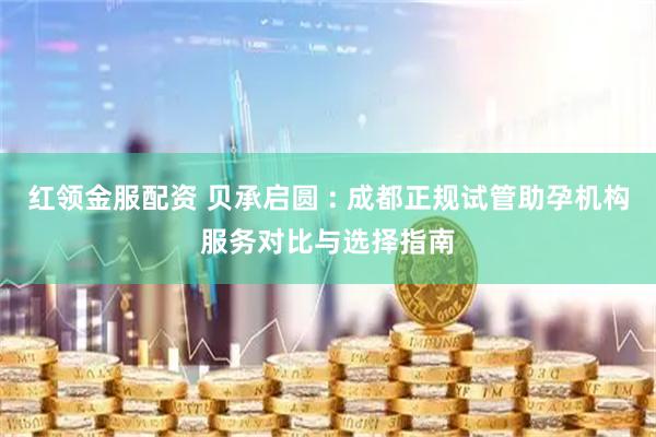 红领金服配资 贝承启圆 : 成都正规试管助孕机构服务对比与选择指南