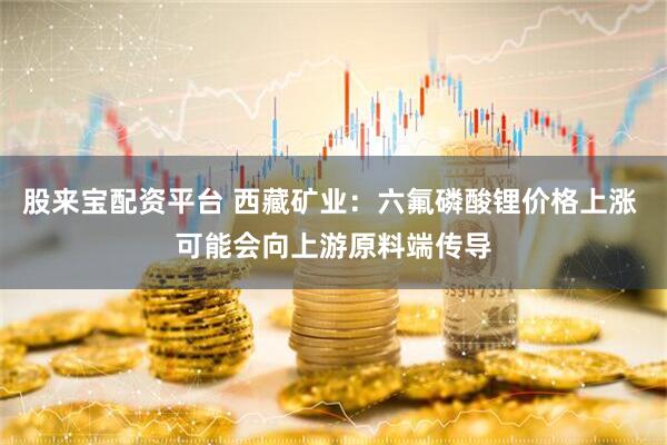 股来宝配资平台 西藏矿业：六氟磷酸锂价格上涨 可能会向上游原料端传导