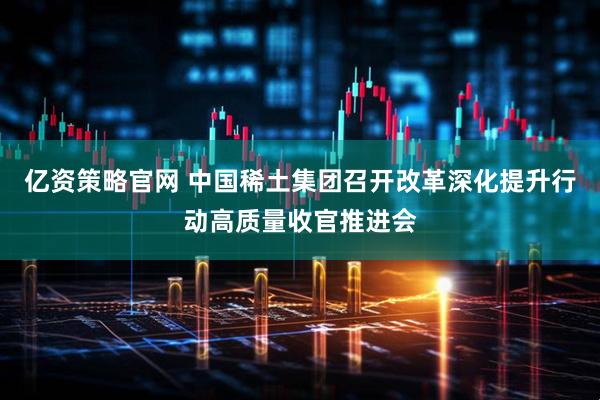 亿资策略官网 中国稀土集团召开改革深化提升行动高质量收官推进会