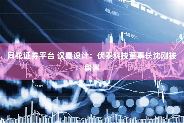 同花证券平台 汉嘉设计：伏泰科技董事长沈刚被留置