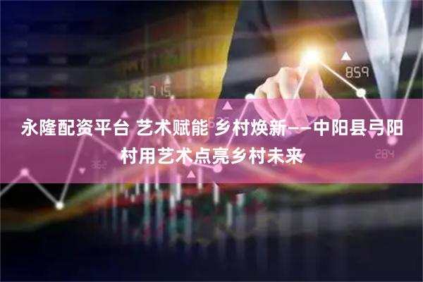 永隆配资平台 艺术赋能 乡村焕新——中阳县弓阳村用艺术点亮乡村未来