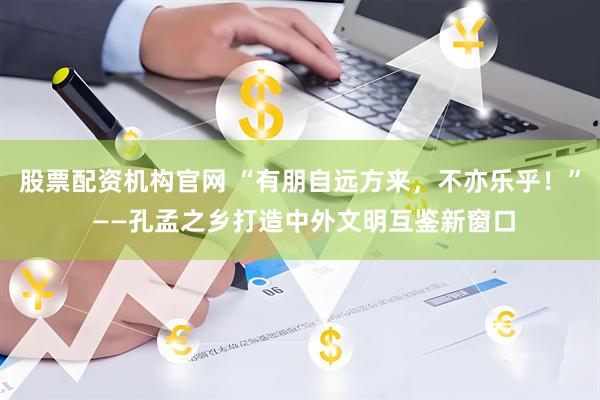 股票配资机构官网 “有朋自远方来，不亦乐乎！” ——孔孟之乡打造中外文明互鉴新窗口
