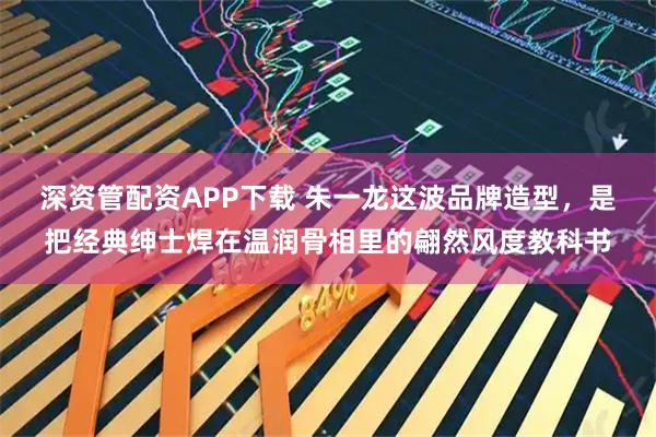 深资管配资APP下载 朱一龙这波品牌造型，是把经典绅士焊在温润骨相里的翩然风度教科书