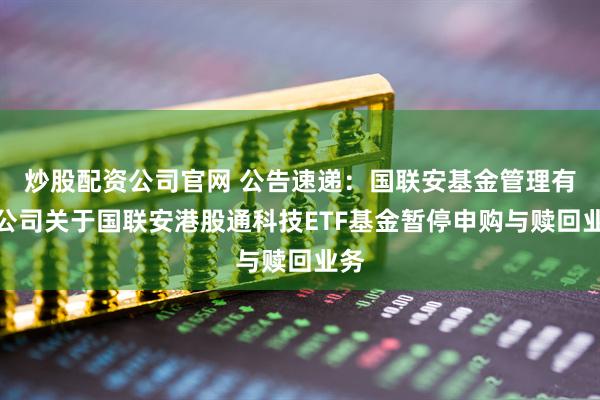 炒股配资公司官网 公告速递：国联安基金管理有限公司关于国联安港股通科技ETF基金暂停申购与赎回业务