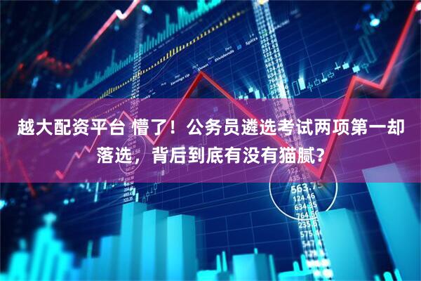 越大配资平台 懵了！公务员遴选考试两项第一却落选，背后到底有没有猫腻？