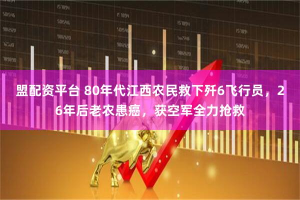 盟配资平台 80年代江西农民救下歼6飞行员，26年后老农患癌，获空军全力抢救