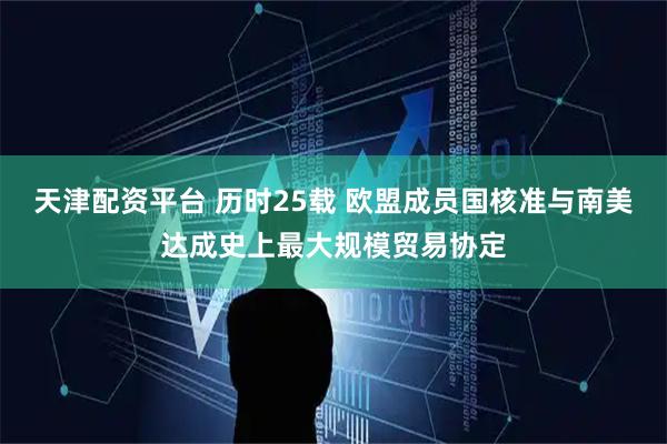 天津配资平台 历时25载 欧盟成员国核准与南美达成史上最大规模贸易协定
