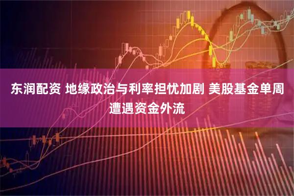 东润配资 地缘政治与利率担忧加剧 美股基金单周遭遇资金外流