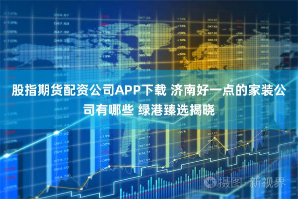 股指期货配资公司APP下载 济南好一点的家装公司有哪些 绿港臻选揭晓