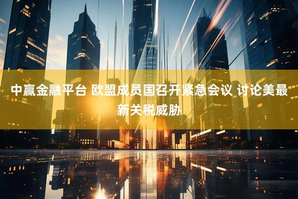 中赢金融平台 欧盟成员国召开紧急会议 讨论美最新关税威胁