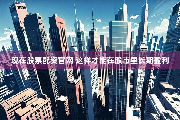 现在股票配资官网 这样才能在股市里长期盈利