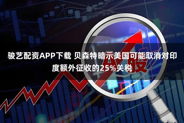 骏艺配资APP下载 贝森特暗示美国可能取消对印度额外征收的25%关税