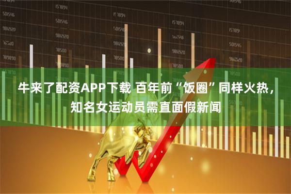 牛来了配资APP下载 百年前“饭圈”同样火热，知名女运动员需直面假新闻