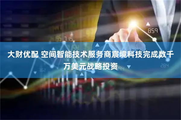 大财优配 空间智能技术服务商宸境科技完成数千万美元战略投资