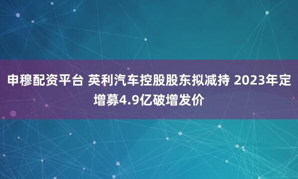 申穆配资平台 英利汽车控股股东拟减持 2023年定增募4.9亿破增发价