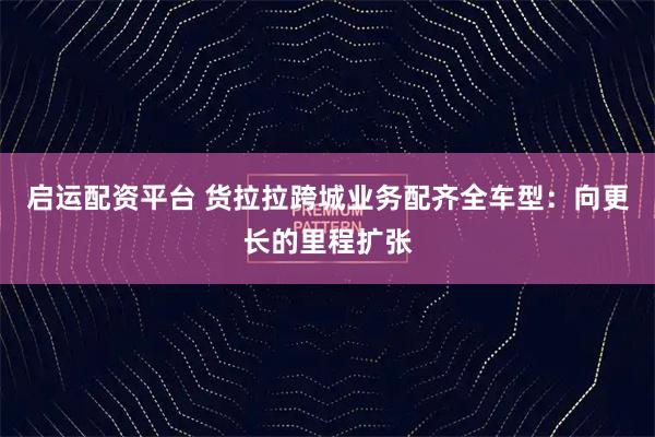 启运配资平台 货拉拉跨城业务配齐全车型：向更长的里程扩张