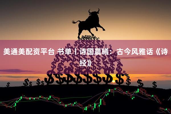 美通美配资平台 书单丨诗国晨曦：古今风雅话《诗经》