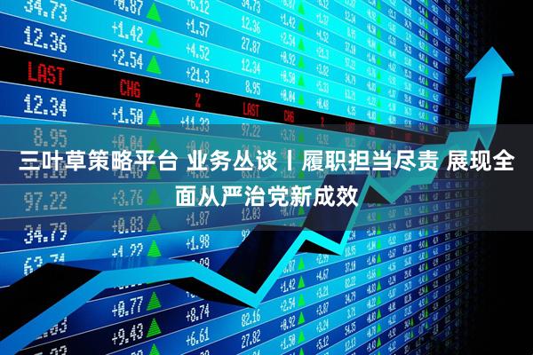 三叶草策略平台 业务丛谈丨履职担当尽责 展现全面从严治党新成效