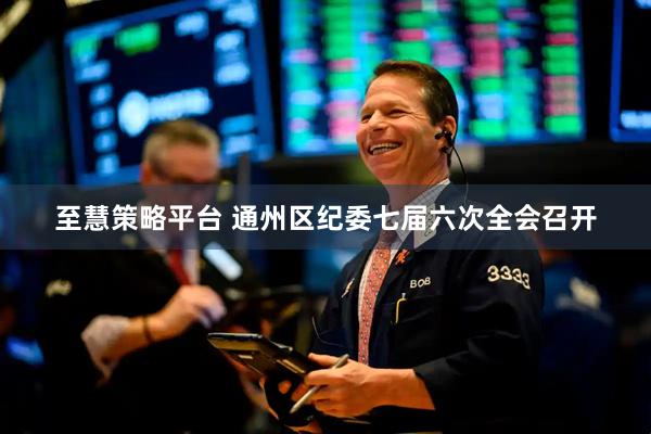 至慧策略平台 通州区纪委七届六次全会召开
