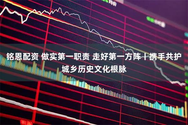 铭恩配资 做实第一职责 走好第一方阵丨携手共护城乡历史文化根脉