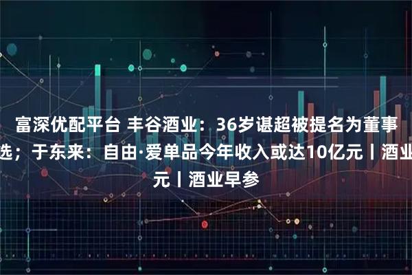 富深优配平台 丰谷酒业：36岁谌超被提名为董事长人选；于东来：自由·爱单品今年收入或达10亿元丨酒业早参