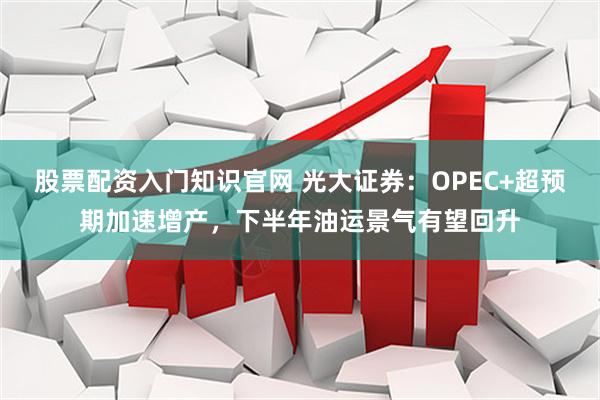 股票配资入门知识官网 光大证券：OPEC+超预期加速增产，下半年油运景气有望回升