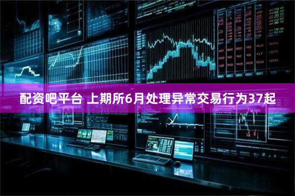 配资吧平台 上期所6月处理异常交易行为37起