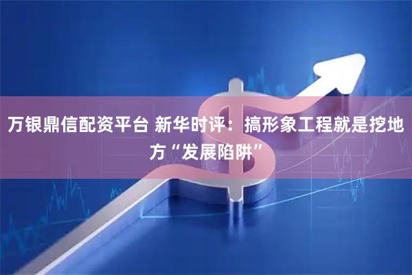 万银鼎信配资平台 新华时评：搞形象工程就是挖地方“发展陷阱”