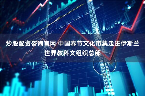 炒股配资咨询官网 中国春节文化市集走进伊斯兰世界教科文组织总部