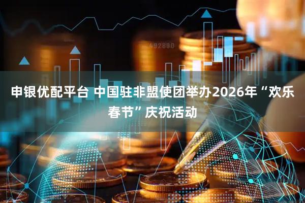 申银优配平台 中国驻非盟使团举办2026年“欢乐春节”庆祝活动