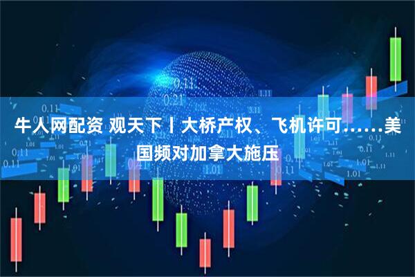 牛人网配资 观天下丨大桥产权、飞机许可……美国频对加拿大施压