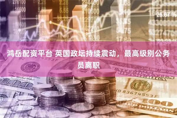 鸿岳配资平台 英国政坛持续震动，最高级别公务员离职