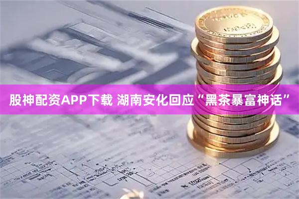 股神配资APP下载 湖南安化回应“黑茶暴富神话”
